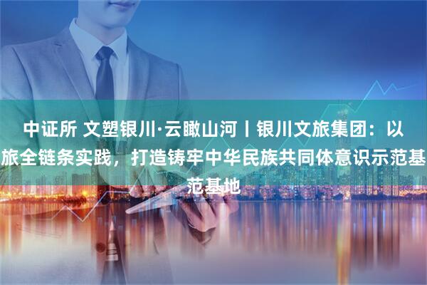 中证所 文塑银川·云瞰山河丨银川文旅集团：以文旅全链条实践，打造铸牢中华民族共同体意识示范基地