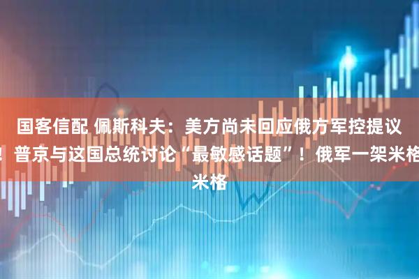 国客信配 佩斯科夫：美方尚未回应俄方军控提议！普京与这国总统讨论“最敏感话题”！俄军一架米格