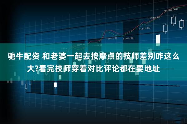驰牛配资 和老婆一起去按摩点的技师差别咋这么大?看完技师穿着对比评论都在要地址