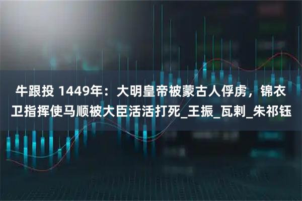 牛跟投 1449年：大明皇帝被蒙古人俘虏，锦衣卫指挥使马顺被大臣活活打死_王振_瓦剌_朱祁钰