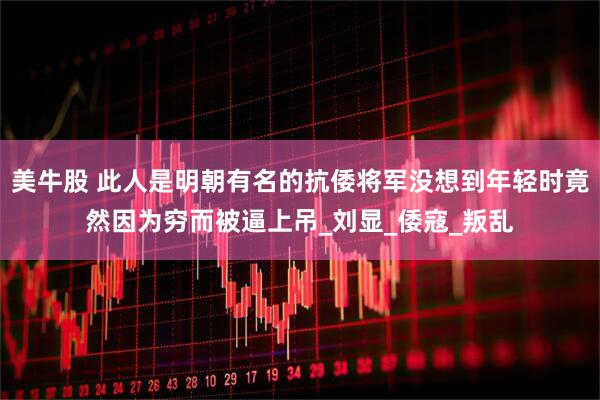 美牛股 此人是明朝有名的抗倭将军没想到年轻时竟然因为穷而被逼上吊_刘显_倭寇_叛乱