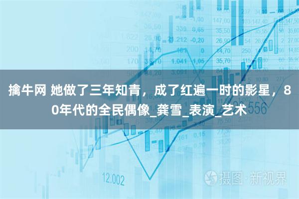 擒牛网 她做了三年知青，成了红遍一时的影星，80年代的全民偶像_龚雪_表演_艺术