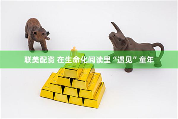 联美配资 在生命化阅读里“遇见”童年
