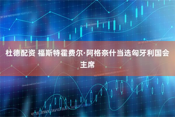 杜德配资 福斯特霍费尔·阿格奈什当选匈牙利国会主席