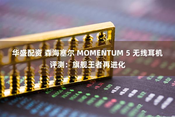 华盛配资 森海塞尔 MOMENTUM 5 无线耳机评测:旗舰王者再进化
