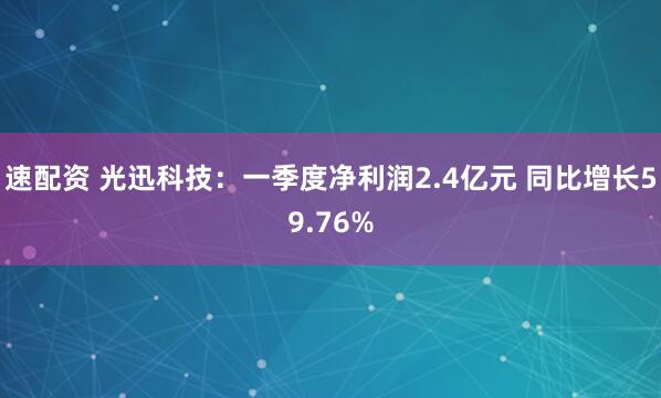 速配资 光迅科技：一季度净利润2.4亿元 同比增长59.76%