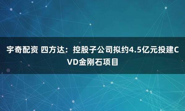 宇奇配资 四方达：控股子公司拟约4.5亿元投建CVD金刚石项目