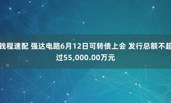 钱程速配 强达电路6月12日可转债上会 发行总额不超过55,000.00万元