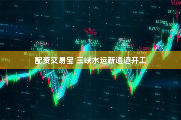 配资交易宝 三峡水运新通道开工