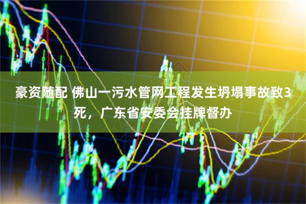 豪资随配 佛山一污水管网工程发生坍塌事故致3死，广东省安委会挂牌督办