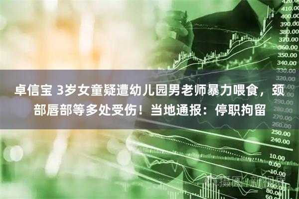 卓信宝 3岁女童疑遭幼儿园男老师暴力喂食，颈部唇部等多处受伤！当地通报：停职拘留