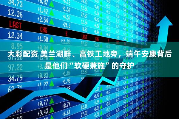 大彩配资 美兰湖畔、高铁工地旁，端午安康背后是他们“软硬兼施”的守护