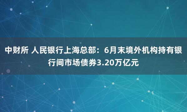 中财所 人民银行上海总部:6月末境外机构持有银行间市场债券3.20万亿元