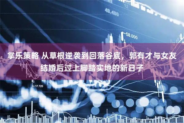 掌乐策略 从草根逆袭到回落谷底，郭有才与女友结婚后过上脚踏实地的新日子
