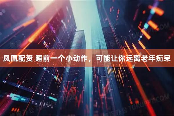 凤凰配资 睡前一个小动作，可能让你远离老年痴呆
