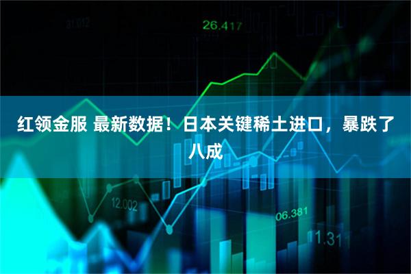 红领金服 最新数据！日本关键稀土进口，暴跌了八成