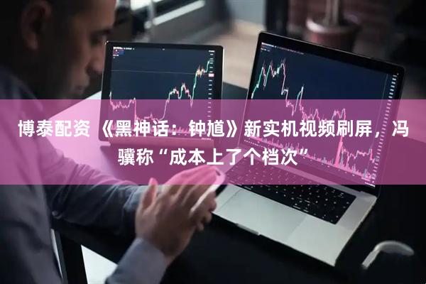 博泰配资 《黑神话：钟馗》新实机视频刷屏，冯骥称“成本上了个档次”