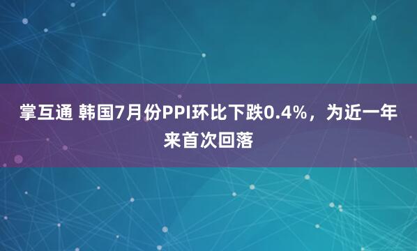 掌互通 韩国7月份PPI环比下跌0.4%，为近一年来首次回落